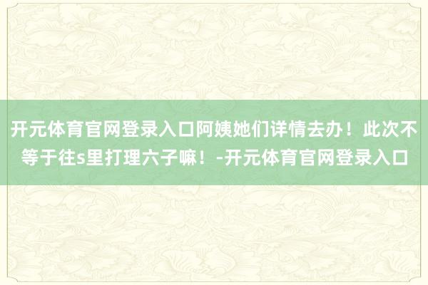 开元体育官网登录入口阿姨她们详情去办！此次不等于往s里打理六子嘛！-开元体育官网登录入口