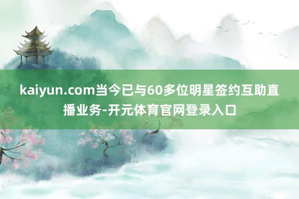 kaiyun.com当今已与60多位明星签约互助直播业务-开元体育官网登录入口