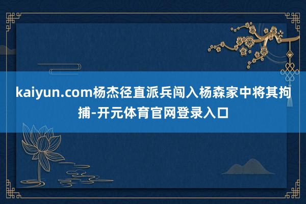 kaiyun.com杨杰径直派兵闯入杨森家中将其拘捕-开元体育官网登录入口