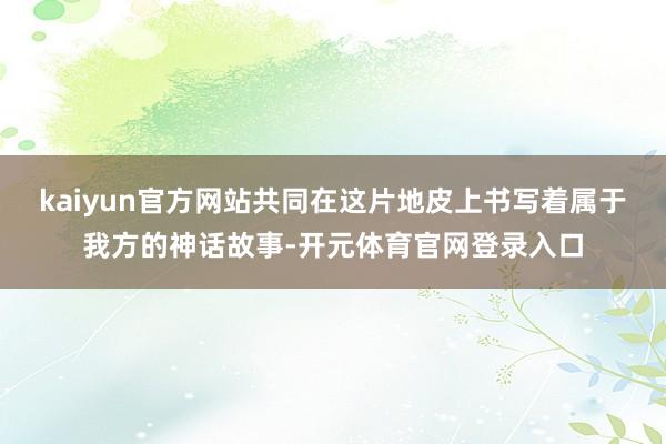 kaiyun官方网站共同在这片地皮上书写着属于我方的神话故事-开元体育官网登录入口