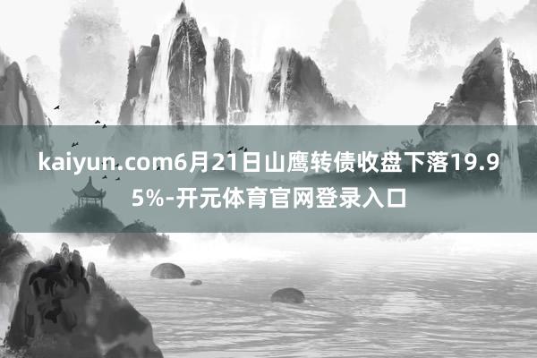 kaiyun.com6月21日山鹰转债收盘下落19.95%-开元体育官网登录入口