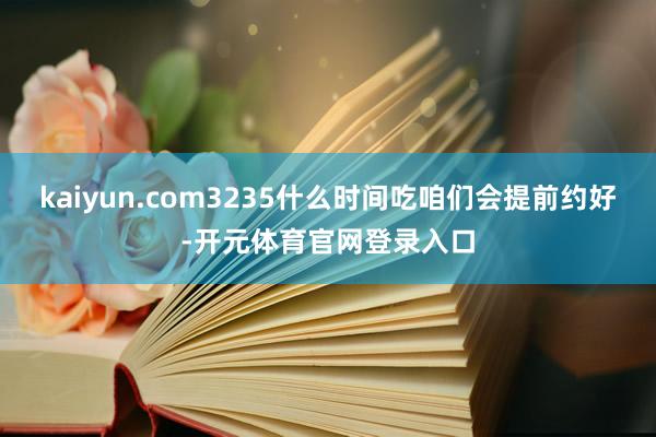 kaiyun.com3235什么时间吃咱们会提前约好-开元体育官网登录入口