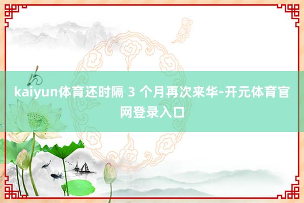 kaiyun体育还时隔 3 个月再次来华-开元体育官网登录入口