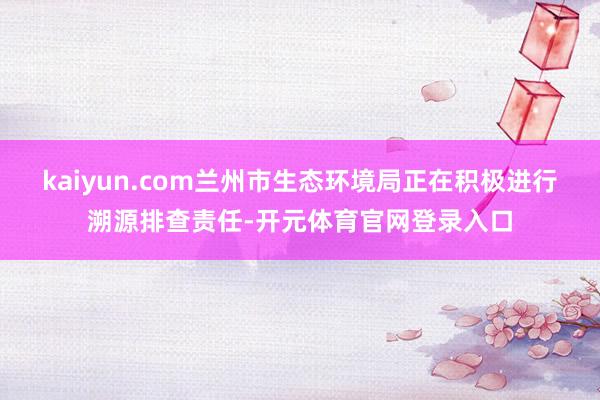 kaiyun.com兰州市生态环境局正在积极进行溯源排查责任-开元体育官网登录入口