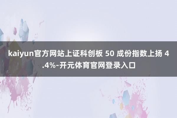 kaiyun官方网站上证科创板 50 成份指数上扬 4.4%-开元体育官网登录入口