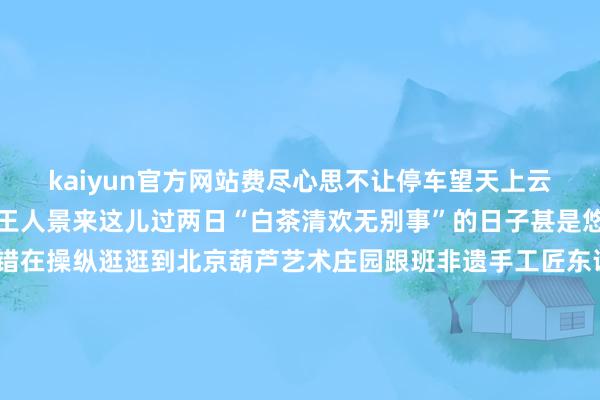 kaiyun官方网站费尽心思不让停车望天上云卷云舒处处成诗、满目王人景来这儿过两日“白茶清欢无别事”的日子甚是悠哉～闲来无事您还不错在操纵逛逛到北京葫芦艺术庄园跟班非遗手工匠东说念主一起体验市级非物资文化遗产“火绘葫芦”武艺制作专属的火绘葫芦或是在会通了欧洲风情与原土文化的欧菲堡酒庄到葡萄酒博物馆、酿造车间里感受“葡萄好意思酒夜光杯”的安适之好意思回味特质红酒私房菜这么的日子你是否也心之向往？活命