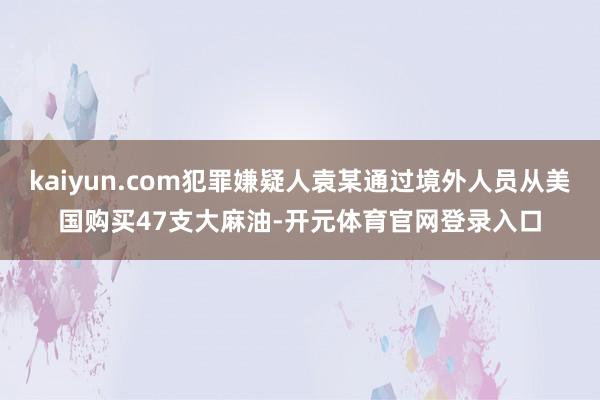 kaiyun.com犯罪嫌疑人袁某通过境外人员从美国购买47支大麻油-开元体育官网登录入口