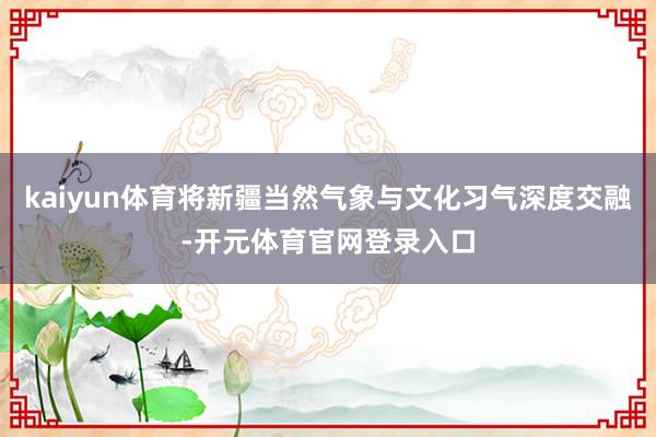 kaiyun体育将新疆当然气象与文化习气深度交融-开元体育官网登录入口