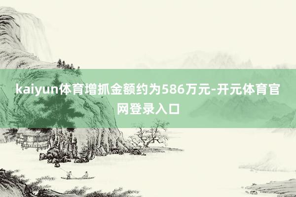 kaiyun体育增抓金额约为586万元-开元体育官网登录入口