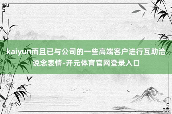 kaiyun而且已与公司的一些高端客户进行互助洽说念表情-开元体育官网登录入口