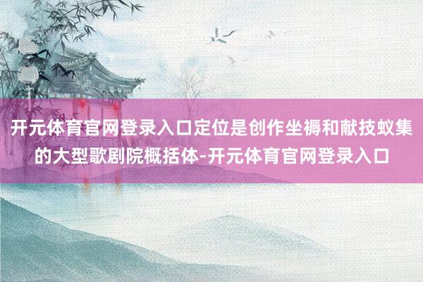 开元体育官网登录入口定位是创作坐褥和献技蚁集的大型歌剧院概括体-开元体育官网登录入口