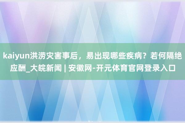 kaiyun洪涝灾害事后，易出现哪些疾病？若何隔绝应酬_大皖新闻 | 安徽网-开元体育官网登录入口