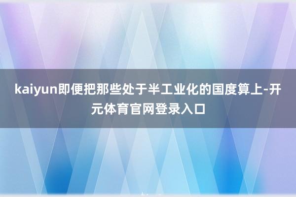 kaiyun即便把那些处于半工业化的国度算上-开元体育官网登录入口