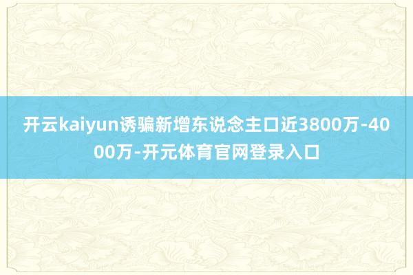 开云kaiyun诱骗新增东说念主口近3800万-4000万-开元体育官网登录入口