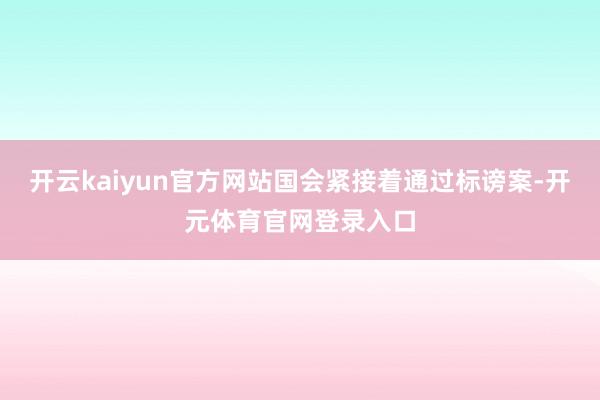 开云kaiyun官方网站国会紧接着通过标谤案-开元体育官网登录入口