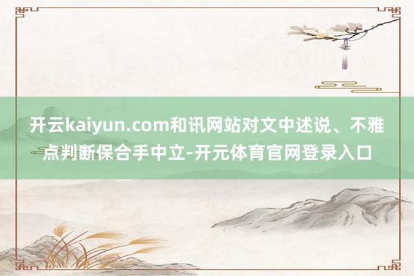 开云kaiyun.com和讯网站对文中述说、不雅点判断保合手中立-开元体育官网登录入口