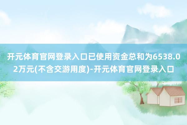 开元体育官网登录入口已使用资金总和为6538.02万元(不含交游用度)-开元体育官网登录入口