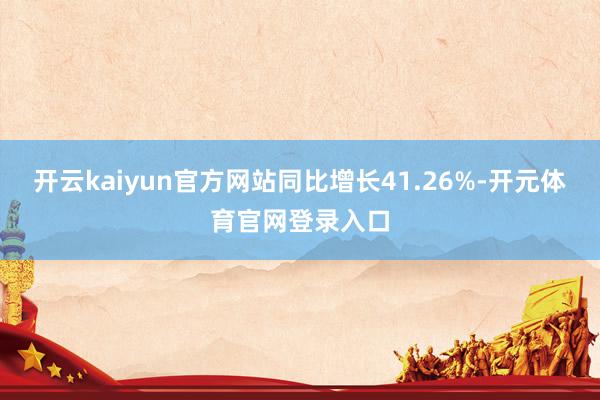 开云kaiyun官方网站同比增长41.26%-开元体育官网登录入口