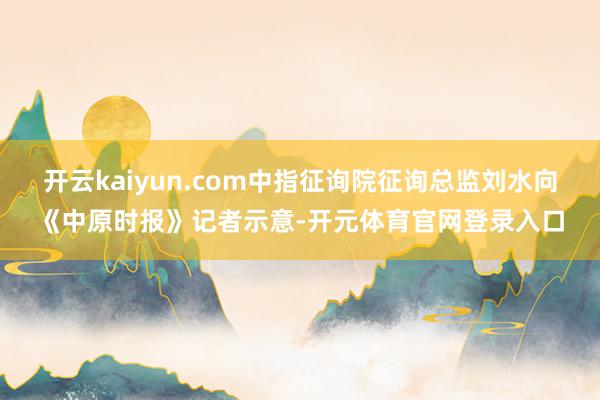 开云kaiyun.com中指征询院征询总监刘水向《中原时报》记者示意-开元体育官网登录入口