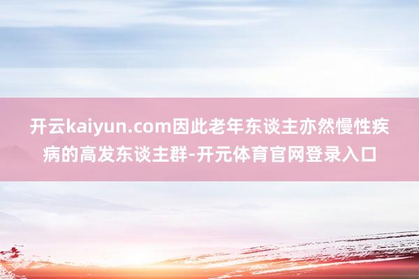 开云kaiyun.com因此老年东谈主亦然慢性疾病的高发东谈主群-开元体育官网登录入口