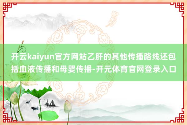 开云kaiyun官方网站乙肝的其他传播路线还包括血液传播和母婴传播-开元体育官网登录入口