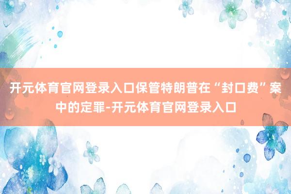 开元体育官网登录入口保管特朗普在“封口费”案中的定罪-开元体育官网登录入口