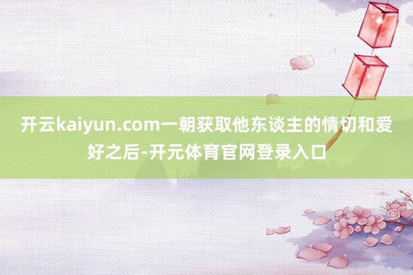 开云kaiyun.com一朝获取他东谈主的情切和爱好之后-开元体育官网登录入口