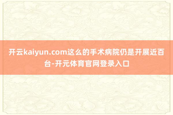 开云kaiyun.com这么的手术病院仍是开展近百台-开元体育官网登录入口