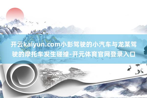 开云kaiyun.com小彭驾驶的小汽车与龙某驾驶的摩托车发生碰撞-开元体育官网登录入口