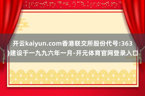 开云kaiyun.com香港联交所股份代号:363)建设于一九九六年一月-开元体育官网登录入口