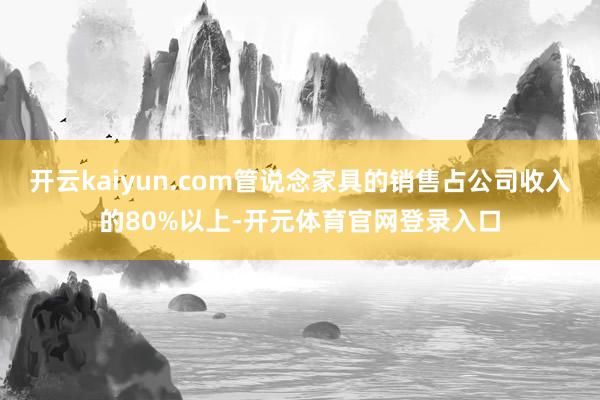 开云kaiyun.com管说念家具的销售占公司收入的80%以上-开元体育官网登录入口