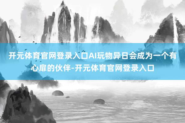 开元体育官网登录入口AI玩物异日会成为一个有心扉的伙伴-开元体育官网登录入口