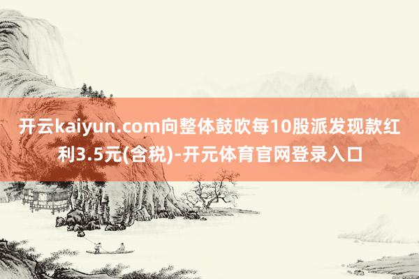 开云kaiyun.com向整体鼓吹每10股派发现款红利3.5元(含税)-开元体育官网登录入口