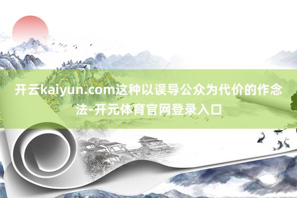 开云kaiyun.com这种以误导公众为代价的作念法-开元体育官网登录入口