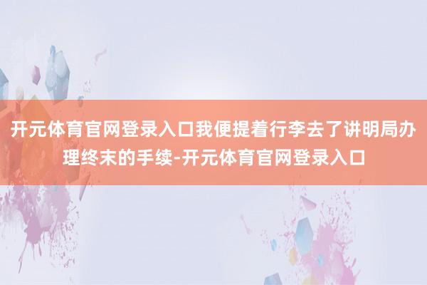 开元体育官网登录入口我便提着行李去了讲明局办理终末的手续-开元体育官网登录入口