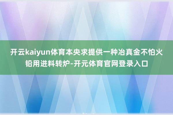 开云kaiyun体育本央求提供一种冶真金不怕火铅用进料转炉-开元体育官网登录入口