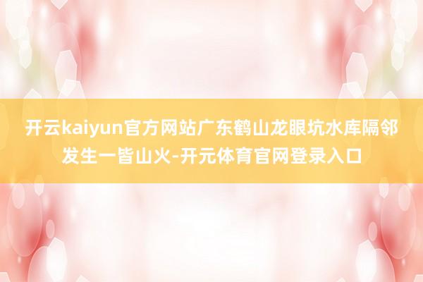 开云kaiyun官方网站广东鹤山龙眼坑水库隔邻发生一皆山火-开元体育官网登录入口