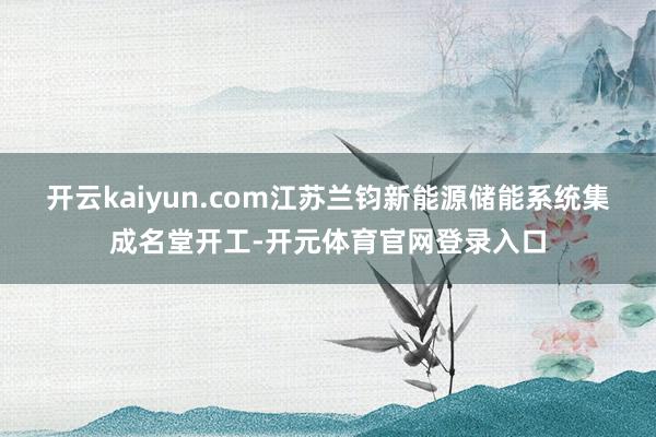 开云kaiyun.com江苏兰钧新能源储能系统集成名堂开工-开元体育官网登录入口