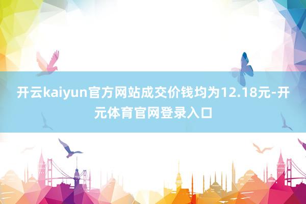 开云kaiyun官方网站成交价钱均为12.18元-开元体育官网登录入口