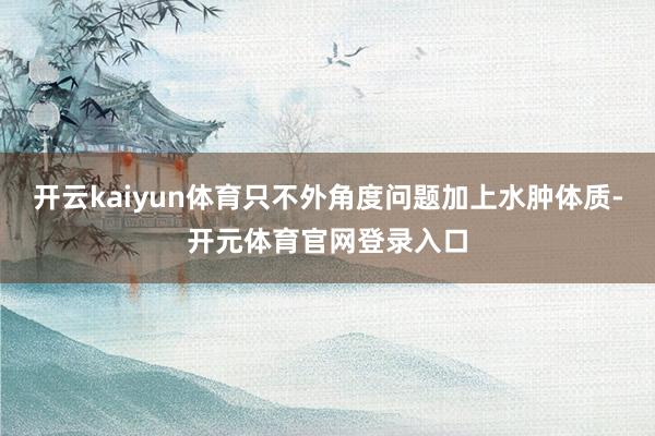 开云kaiyun体育只不外角度问题加上水肿体质-开元体育官网登录入口