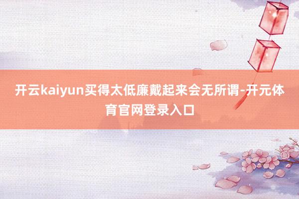 开云kaiyun买得太低廉戴起来会无所谓-开元体育官网登录入口