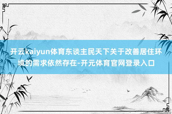 开云kaiyun体育东谈主民天下关于改善居住环境的需求依然存在-开元体育官网登录入口