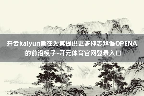 开云kaiyun旨在为其提供更多神志拜谒OPENAI的前沿模子-开元体育官网登录入口