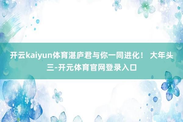 开云kaiyun体育湛庐君与你一同进化！ 大年头三-开元体育官网登录入口