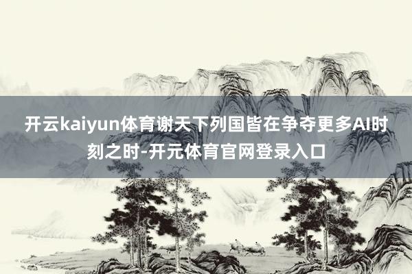 开云kaiyun体育谢天下列国皆在争夺更多AI时刻之时-开元体育官网登录入口