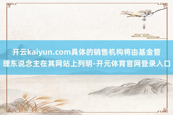 开云kaiyun.com具体的销售机构将由基金管理东说念主在其网站上列明-开元体育官网登录入口