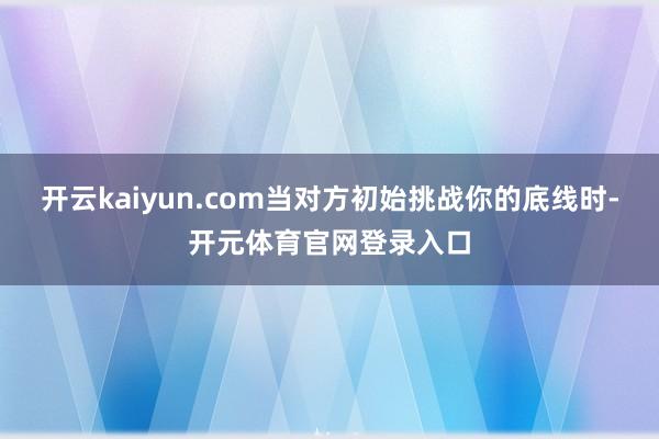 开云kaiyun.com当对方初始挑战你的底线时-开元体育官网登录入口