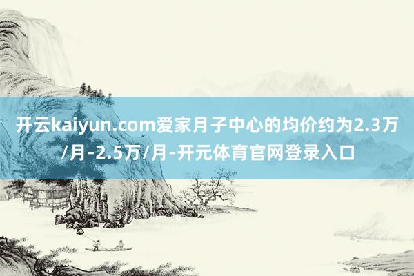 开云kaiyun.com爱家月子中心的均价约为2.3万/月-2.5万/月-开元体育官网登录入口