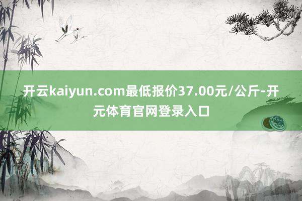 开云kaiyun.com最低报价37.00元/公斤-开元体育官网登录入口