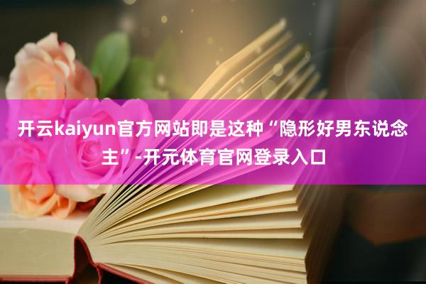 开云kaiyun官方网站即是这种“隐形好男东说念主”-开元体育官网登录入口